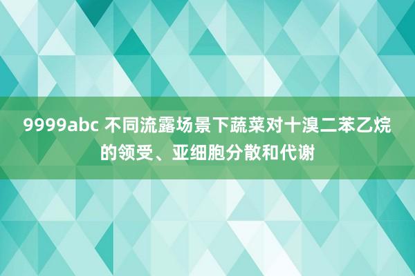 9999abc 不同流露场景下蔬菜对十溴二苯乙烷的领受、亚细胞分散和代谢