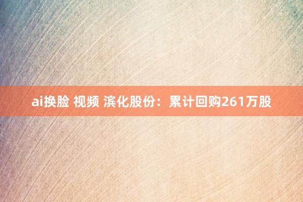 ai换脸 视频 滨化股份：累计回购261万股