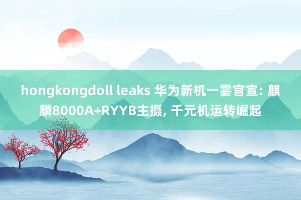 hongkongdoll leaks 华为新机一霎官宣: 麒麟8000A+RYYB主摄， 千元机运转崛起