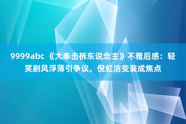 9999abc 《大奉击柝东说念主》不雅后感：轻笑剧风浮薄引争议，倪虹洁变装成焦点