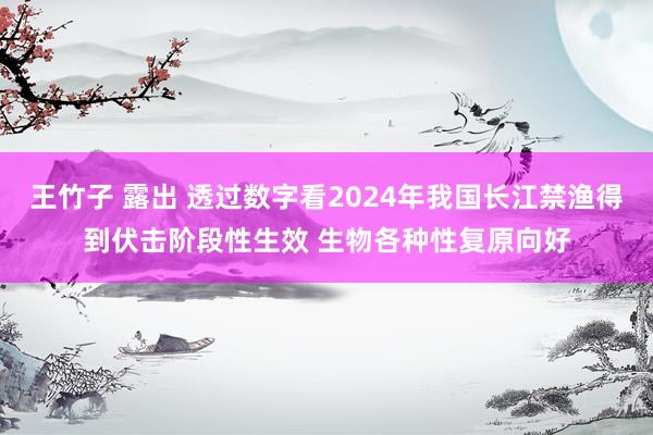 王竹子 露出 透过数字看2024年我国长江禁渔得到伏击阶段性生效 生物各种性复原向好