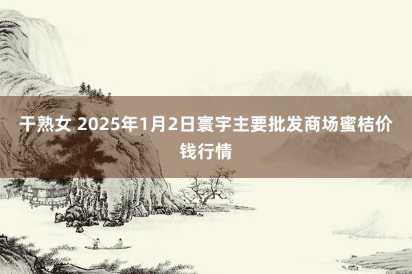 干熟女 2025年1月2日寰宇主要批发商场蜜桔价钱行情