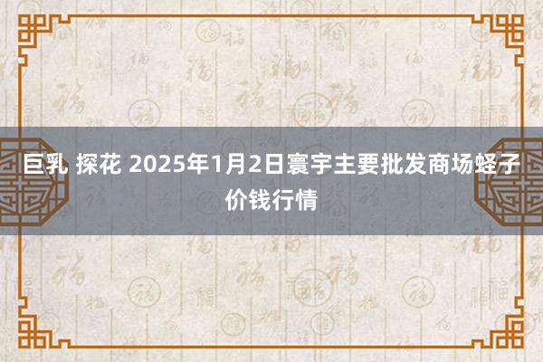 巨乳 探花 2025年1月2日寰宇主要批发商场蛏子价钱行情