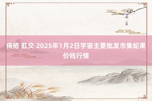 痔疮 肛交 2025年1月2日宇宙主要批发市集蛇果价钱行情