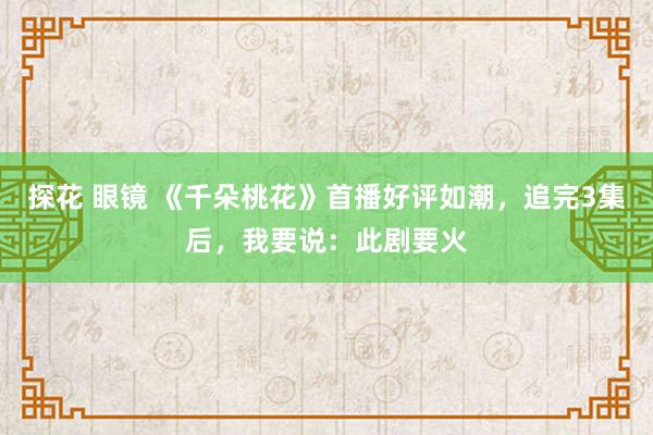 探花 眼镜 《千朵桃花》首播好评如潮，追完3集后，我要说：此剧要火