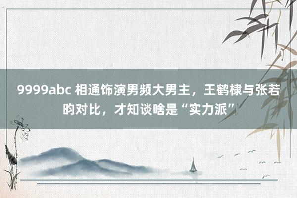 9999abc 相通饰演男频大男主，王鹤棣与张若昀对比，才知谈啥是“实力派”