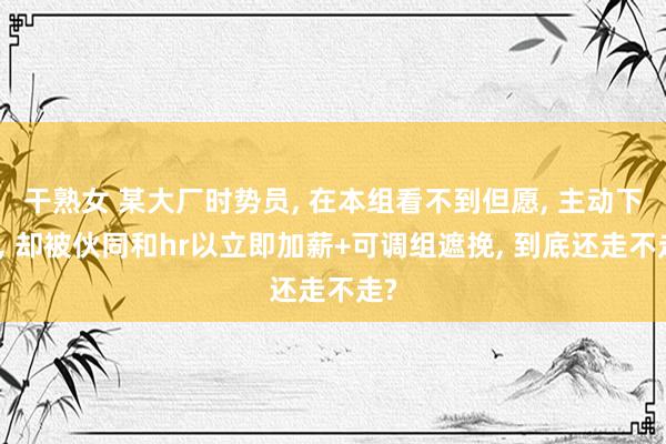 干熟女 某大厂时势员， 在本组看不到但愿， 主动下野， 却被伙同和hr以立即加薪+可调组遮挽， 到底还走不走?