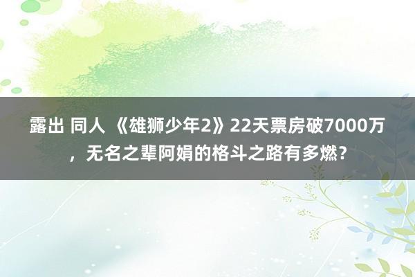 露出 同人 《雄狮少年2》22天票房破7000万，无名之辈阿娟的格斗之路有多燃？