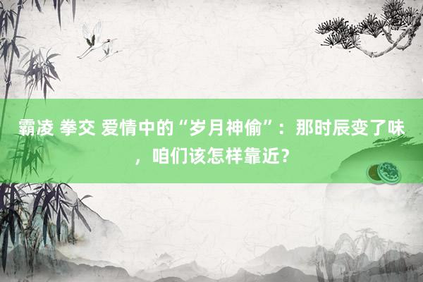 霸凌 拳交 爱情中的“岁月神偷”：那时辰变了味，咱们该怎样靠近？