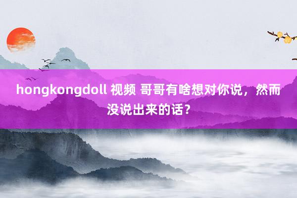 hongkongdoll 视频 哥哥有啥想对你说，然而没说出来的话？