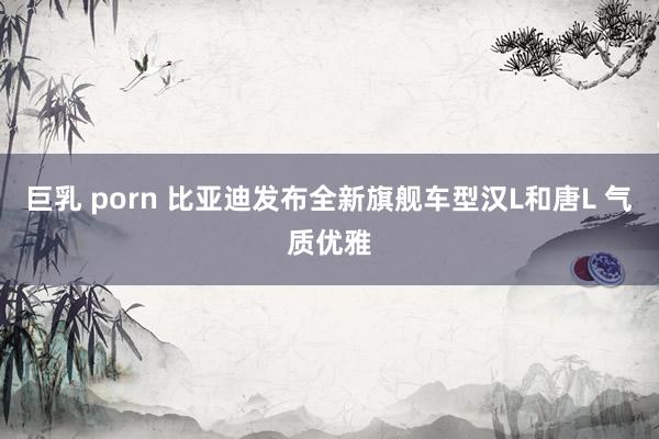 巨乳 porn 比亚迪发布全新旗舰车型汉L和唐L 气质优雅