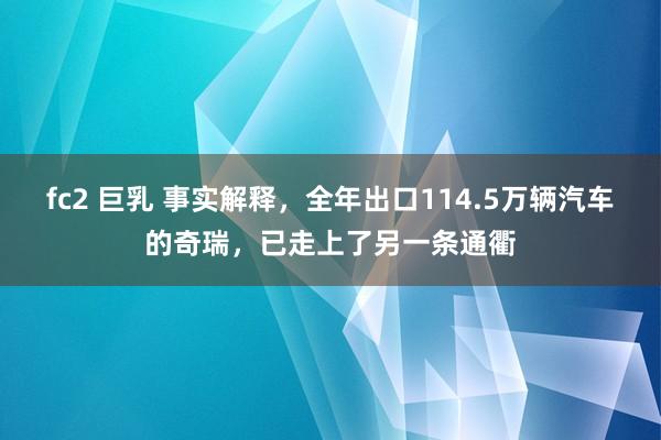 fc2 巨乳 事实解释，全年出口114.5万辆汽车的奇瑞，已走上了另一条通衢