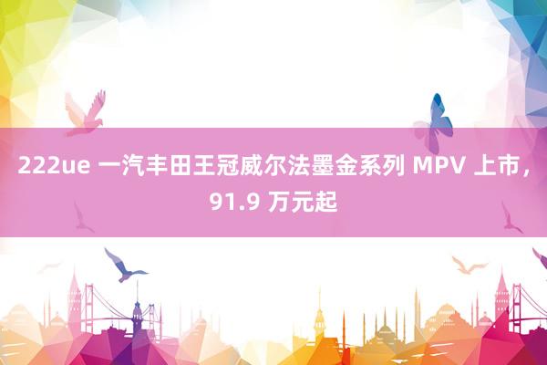 222ue 一汽丰田王冠威尔法墨金系列 MPV 上市，91.9 万元起