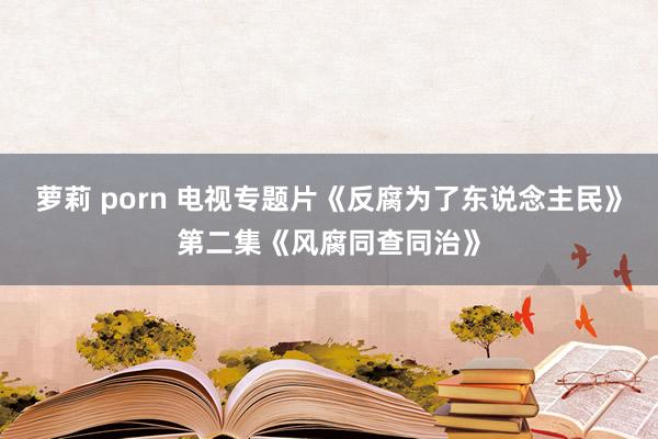 萝莉 porn 电视专题片《反腐为了东说念主民》第二集《风腐同查同治》