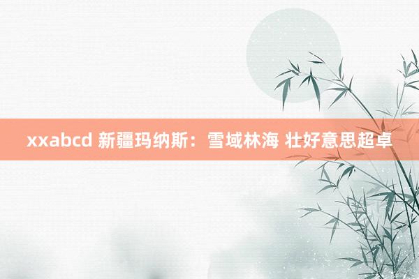 xxabcd 新疆玛纳斯：雪域林海 壮好意思超卓