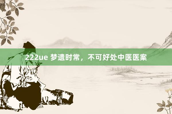 222ue 梦遗时常，不可好处中医医案