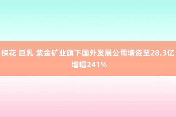 探花 巨乳 紫金矿业旗下国外发展公司增资至28.3亿 增幅241%