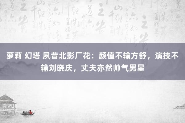 萝莉 幻塔 夙昔北影厂花：颜值不输方舒，演技不输刘晓庆，丈夫亦然帅气男星