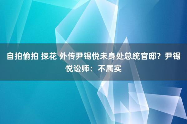 自拍偷拍 探花 外传尹锡悦未身处总统官邸？尹锡悦讼师：不属实