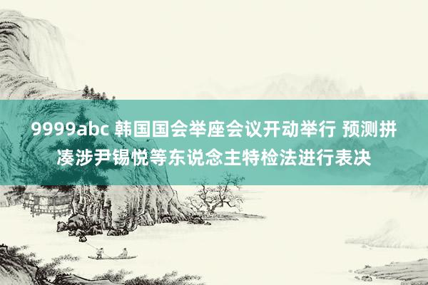 9999abc 韩国国会举座会议开动举行 预测拼凑涉尹锡悦等东说念主特检法进行表决