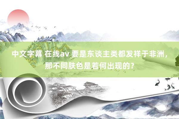 中文字幕 在线av 要是东谈主类都发祥于非洲，那不同肤色是若何出现的？