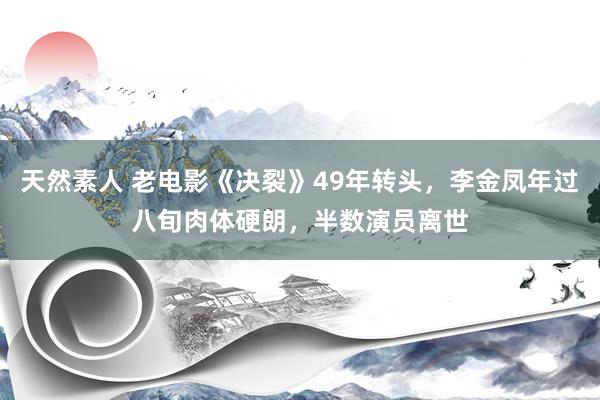 天然素人 老电影《决裂》49年转头，李金凤年过八旬肉体硬朗，半数演员离世