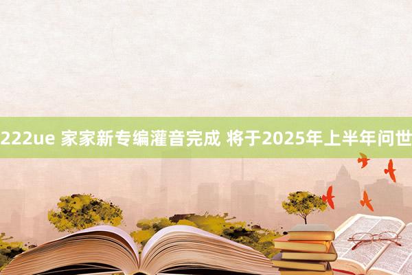 222ue 家家新专编灌音完成 将于2025年上半年问世