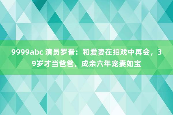 9999abc 演员罗晋：和爱妻在拍戏中再会，39岁才当爸爸，成亲六年宠妻如宝