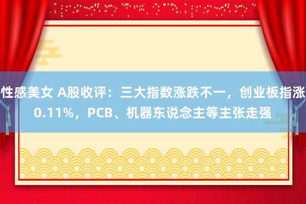 性感美女 A股收评：三大指数涨跌不一，创业板指涨0.11%，PCB、机器东说念主等主张走强