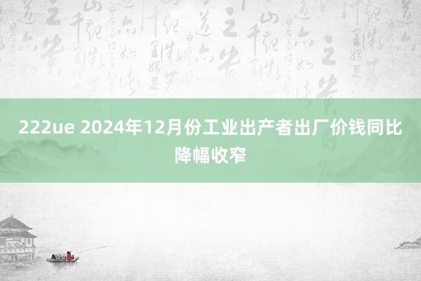 222ue 2024年12月份工业出产者出厂价钱同比降幅收窄