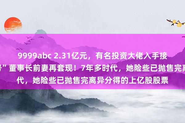 9999abc 2.31亿元，有名投资大佬入手接盘！这家“中华老字号”董事长前妻再套现！7年多时代，她险些已抛售完离异分得的上亿股股票