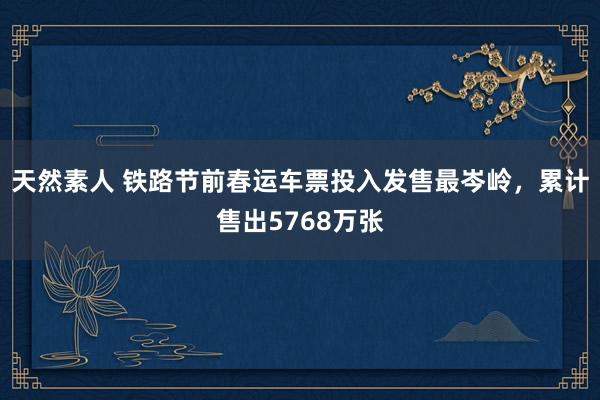 天然素人 铁路节前春运车票投入发售最岑岭，累计售出5768万张