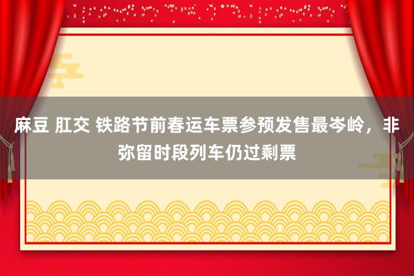 麻豆 肛交 铁路节前春运车票参预发售最岑岭，非弥留时段列车仍过剩票