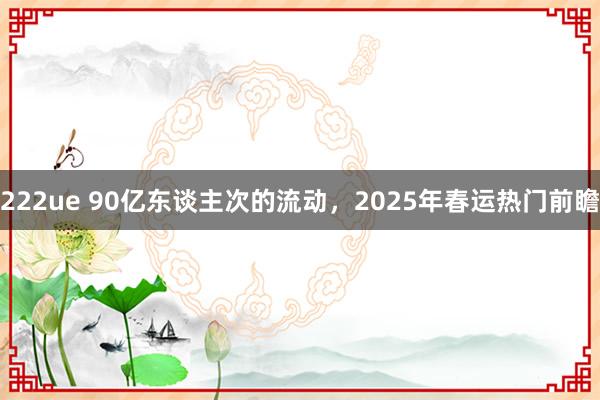 222ue 90亿东谈主次的流动，2025年春运热门前瞻