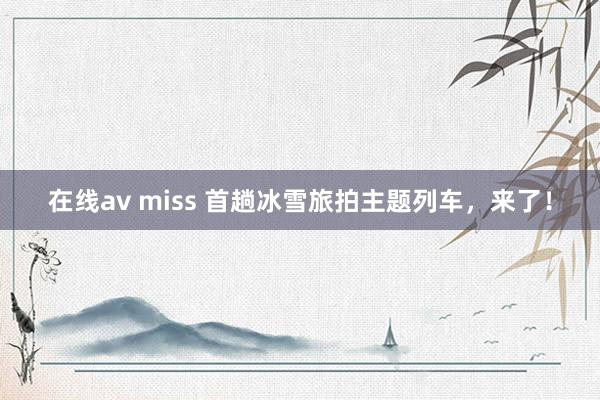 在线av miss 首趟冰雪旅拍主题列车，来了！