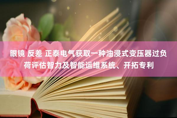 眼镜 反差 正泰电气获取一种油浸式变压器过负荷评估智力及智能运维系统、开拓专利