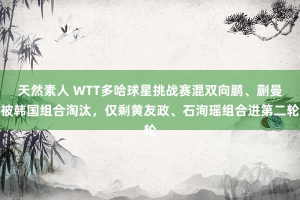 天然素人 WTT多哈球星挑战赛混双向鹏、蒯曼被韩国组合淘汰，仅剩黄友政、石洵瑶组合进第二轮