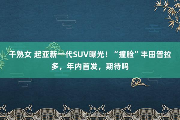 干熟女 起亚新一代SUV曝光！“撞脸”丰田普拉多，年内首发，期待吗