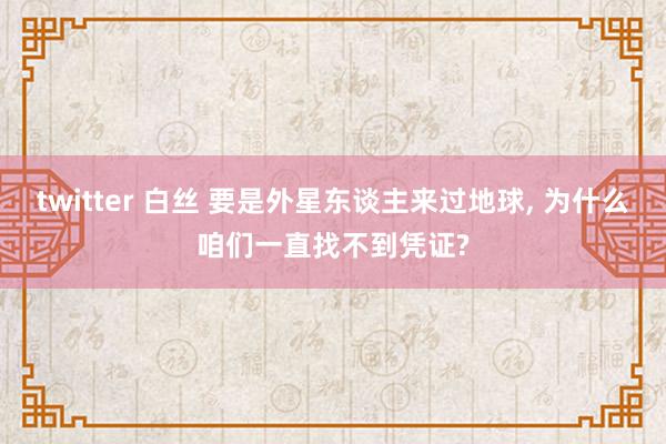 twitter 白丝 要是外星东谈主来过地球， 为什么咱们一直找不到凭证?