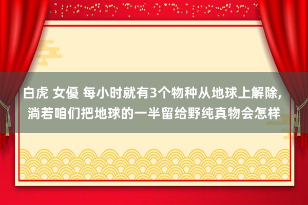 白虎 女優 每小时就有3个物种从地球上解除， 淌若咱们把地球的一半留给野纯真物会怎样