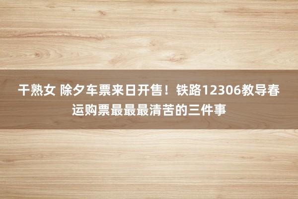 干熟女 除夕车票来日开售！铁路12306教导春运购票最最最清苦的三件事