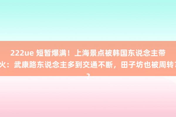 222ue 短暂爆满！上海景点被韩国东说念主带火：武康路东说念主多到交通不断，田子坊也被周转？