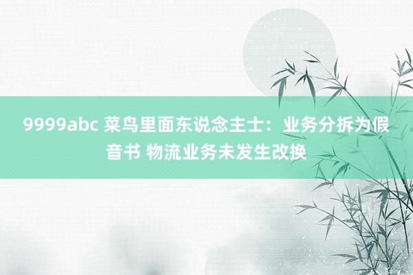 9999abc 菜鸟里面东说念主士：业务分拆为假音书 物流业务未发生改换