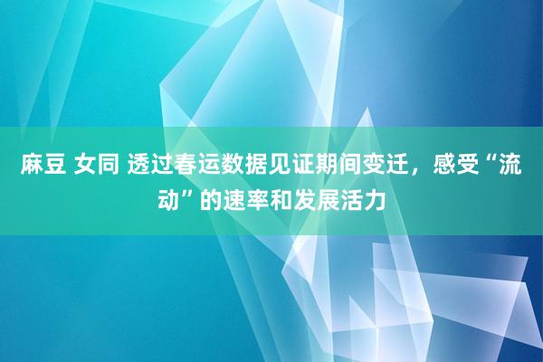 麻豆 女同 透过春运数据见证期间变迁，感受“流动”的速率和发展活力