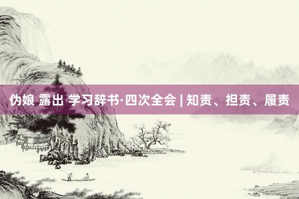 伪娘 露出 学习辞书·四次全会 | 知责、担责、履责