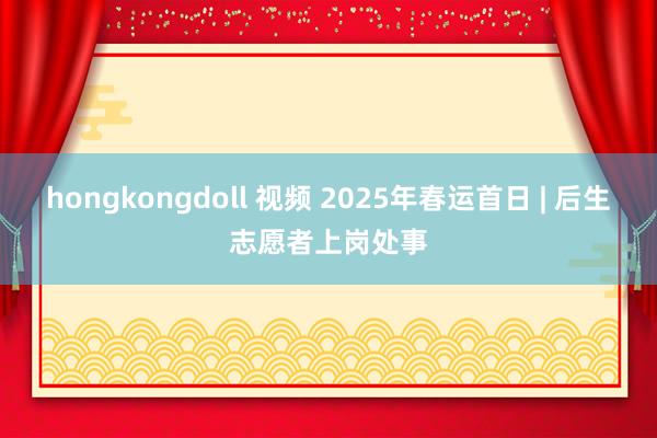 hongkongdoll 视频 2025年春运首日 | 后生志愿者上岗处事