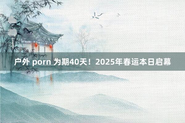 户外 porn 为期40天！2025年春运本日启幕