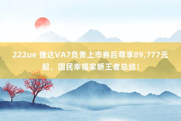 222ue 捷达VA7负责上市券后尊享89，777元起，国民幸福家轿王者总结！