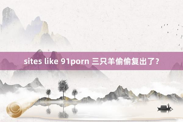 sites like 91porn 三只羊偷偷复出了？