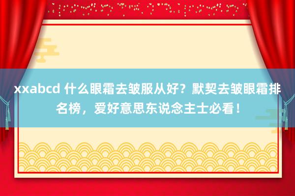 xxabcd 什么眼霜去皱服从好？默契去皱眼霜排名榜，爱好意思东说念主士必看！